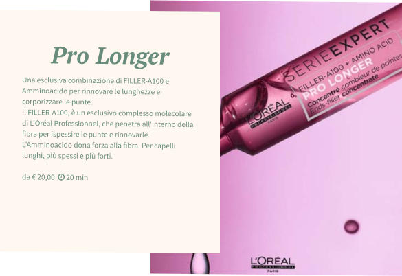 Pro Longer Una esclusiva combinazione di FILLER-A100 e Amminoacido per rinnovare le lunghezze e corporizzare le punte.  Il FILLER-A100, è un esclusivo complesso molecolare di L'Oréal Professionnel, che penetra all'interno della fibra per ispessire le punte e rinnovarle. L'Amminoacido dona forza alla fibra. Per capelli lunghi, più spessi e più forti.  da € 20,00   20 min