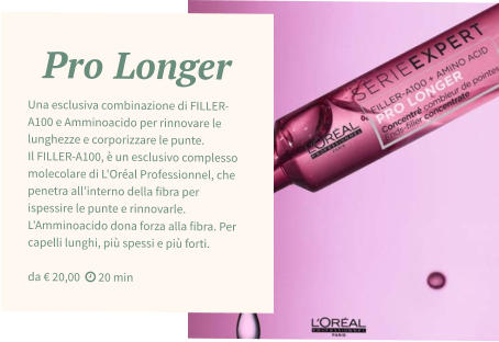 Pro Longer Una esclusiva combinazione di FILLER-A100 e Amminoacido per rinnovare le lunghezze e corporizzare le punte.  Il FILLER-A100, è un esclusivo complesso molecolare di L'Oréal Professionnel, che penetra all'interno della fibra per ispessire le punte e rinnovarle. L'Amminoacido dona forza alla fibra. Per capelli lunghi, più spessi e più forti.  da € 20,00   20 min