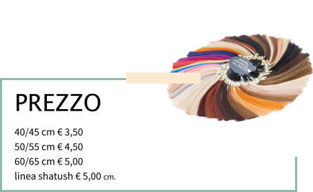 PREZZO 40/45 cm € 3,50			 50/55 cm € 4,50 60/65 cm € 5,00			 linea shatush € 5,00 cm.